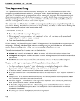 CliffsNotes GRE General Test Cram Plan
66
The Argument Essay
The Argument essay differs from the Issue essay in that your task is to critique and analyze the writer’s
argument, not present your own opinion or ideas on the subject. You’ll be given one short passage and
you’ll have 30 minutes to write an essay on how well the argument is supported. These passages intention-
ally contain assumptions and holes in their arguments; you need to identify these assumptions and holes.
Then you need to present your case on why you think the author has erroneously reached his conclusion
and offer your suggestions on how to write a better response.
This section tests two skills that are crucial for success in graduate school: your analytical writing skills and
your critical thinking. Regardless of your course of study in school, the ability to utilize critical thinking and
analytical writing are tools you’ll use and rely upon often.
Your score will be based on
■ How well you identify and analyze the argument
■ The structure of your response (how well organized it is, how well your ideas are developed, and
supported and how well you present your case)
■ Your use of standard written English
Prepare ahead of time for this portion of the GRE by giving yourself 30 minutes to write critiques to argu-
ment essays. With each practice critique you write, you’ll learn how to wisely divide your half-hour into
reading the essay, making notes, writing your response, and proofreading your work.
The main components of an Argument essay are the following:
■ Premise: The premise, or proposition, is what the author concludes from the information given.
■ Assumptions: Assumptions are what the author assumes, drawing inferences and insinuations based on
the material.
■ Conclusion: This is the conclusion that the author arrives at based on the facts and assumptions.
Use your scratch paper to organize yourself before you begin writing. Ask yourself:
■ Are there any holes in the author’s logic? Is he jumping to conclusions based on the evidence
presented, or are there valid assumptions being made based on the material?
■ What is the author’s premise, or point? Is the premise logically convincing?
■ Why does the author reach the conclusion that he does? What evidence or proof supports the author’s
claims?
■ Can you think of an alternate explanation that may also be true given the material presented? Does
this explanation confirm or contradict the author’s?
■ Are there any gaps—assumptions or faulty logic in the argument? Is the author over-generalizing?
How specifically is the author’s premise weakened?
■ Is the author jumping to conclusions? Is he assuming causal relationships between two pieces of
evidence that aren’t necessarily true? What can one logically conclude based on the information
provided in the passage?
■ What are your ideas for strengthening the author’s argument?
 