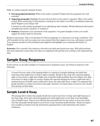 Analytical Writing
67
Make an outline using the standard format.
■ First paragraph (introduction): What is the author’s premise? Explain that the argument isn’t well
reasoned.
■ Supporting paragraphs: Highlight the most obvious flaws in the author’s argument. Why is the author
wrong? What crucial piece of information is missing for the author to be able to confidently make that
claim? Support your critique well.
Continue on with another paragraph or two identifying other mistakes. Would additional information
strengthen the author’s premise, or weaken it?
■ Summary: Summarize your assessment of the argument. Use good examples on how you would
suggest the author improves his point.
Be direct and concise. This is not the place for flowery language or to showcase your large vocabulary. You
will be graded on how well you argue your case, present facts that support your case, and express yourself.
Your response should be well articulated and insightful and highlight your command and facility of
English.
Remember: Give yourself a few minutes at the end to go back and reread your essay. Edit and proofread
and, most important, ensure that your ideas are supported well and that your writing is well organized and
clear.
Sample Essay Responses
In this section, we provide examples of varying levels of argument essays, all written in response to the
following:
A recent five-year study of the sleeping habits of a selection of people challenges the belief that
receiving at least eight hours of sleep a night is healthy. People in this study who reported sleeping
eight or more hours a night had a higher rate of specific health problems than the subjects who slept
seven hours of sleep a night on average. People who reported sleeping five hours a night had only a
minimal increase in health issues compared to those who slept eight hours a night. It is apparent that
people should try to sleep seven hours each night; therefore, too much sleep is worse for one’s health
than getting too little sleep.
Sample Level-6 Essay
The passage above claims that people should aim to get seven hours of sleep each night because, in
the cited study, those who reported sleeping more than eight hours or less than seven had higher
rates of health issues. There is not sufficient data presented here for the author to draw the conclu-
sion that all people should sleep for seven hours to get maximum health benefits. Numerous impor-
tant variables are absent from the information presented that would substantiate the author’s
conclusion.
 