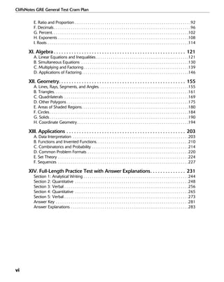 vi
CliffsNotes GRE General Test Cram Plan
E. Ratio and Proportion . . . . . . . . . . . . . . . . . . . . . . . . . . . . . . . . . . . . . . . . . . . . . . . . . . . . . . .92
F. Decimals . . . . . . . . . . . . . . . . . . . . . . . . . . . . . . . . . . . . . . . . . . . . . . . . . . . . . . . . . . . . . . . . .96
G. Percent. . . . . . . . . . . . . . . . . . . . . . . . . . . . . . . . . . . . . . . . . . . . . . . . . . . . . . . . . . . . . . . . .102
H. Exponents . . . . . . . . . . . . . . . . . . . . . . . . . . . . . . . . . . . . . . . . . . . . . . . . . . . . . . . . . . . . . .108
I. Roots . . . . . . . . . . . . . . . . . . . . . . . . . . . . . . . . . . . . . . . . . . . . . . . . . . . . . . . . . . . . . . . . . . .114
XI. Algebra . . . . . . . . . . . . . . . . . . . . . . . . . . . . . . . . . . . . . . . . . . . . . . . . . . . . 121
A. Linear Equations and Inequalities . . . . . . . . . . . . . . . . . . . . . . . . . . . . . . . . . . . . . . . . . . . .121
B. Simultaneous Equations . . . . . . . . . . . . . . . . . . . . . . . . . . . . . . . . . . . . . . . . . . . . . . . . . . .130
C. Multiplying and Factoring. . . . . . . . . . . . . . . . . . . . . . . . . . . . . . . . . . . . . . . . . . . . . . . . . .139
D. Applications of Factoring. . . . . . . . . . . . . . . . . . . . . . . . . . . . . . . . . . . . . . . . . . . . . . . . . . .146
XII. Geometry. . . . . . . . . . . . . . . . . . . . . . . . . . . . . . . . . . . . . . . . . . . . . . . . . . 155
A. Lines, Rays, Segments, and Angles. . . . . . . . . . . . . . . . . . . . . . . . . . . . . . . . . . . . . . . . . . .155
B. Triangles. . . . . . . . . . . . . . . . . . . . . . . . . . . . . . . . . . . . . . . . . . . . . . . . . . . . . . . . . . . . . . . .161
C. Quadrilaterals . . . . . . . . . . . . . . . . . . . . . . . . . . . . . . . . . . . . . . . . . . . . . . . . . . . . . . . . . . .169
D. Other Polygons . . . . . . . . . . . . . . . . . . . . . . . . . . . . . . . . . . . . . . . . . . . . . . . . . . . . . . . . . .175
E. Areas of Shaded Regions. . . . . . . . . . . . . . . . . . . . . . . . . . . . . . . . . . . . . . . . . . . . . . . . . . .180
F. Circles . . . . . . . . . . . . . . . . . . . . . . . . . . . . . . . . . . . . . . . . . . . . . . . . . . . . . . . . . . . . . . . . . .184
G. Solids . . . . . . . . . . . . . . . . . . . . . . . . . . . . . . . . . . . . . . . . . . . . . . . . . . . . . . . . . . . . . . . . . .190
H. Coordinate Geometry. . . . . . . . . . . . . . . . . . . . . . . . . . . . . . . . . . . . . . . . . . . . . . . . . . . . .194
XIII. Applications . . . . . . . . . . . . . . . . . . . . . . . . . . . . . . . . . . . . . . . . . . . . . . . 203
A. Data Interpretation . . . . . . . . . . . . . . . . . . . . . . . . . . . . . . . . . . . . . . . . . . . . . . . . . . . . . . .203
B. Functions and Invented Functions. . . . . . . . . . . . . . . . . . . . . . . . . . . . . . . . . . . . . . . . . . . .210
C. Combinatorics and Probability . . . . . . . . . . . . . . . . . . . . . . . . . . . . . . . . . . . . . . . . . . . . . .214
D. Common Problem Formats . . . . . . . . . . . . . . . . . . . . . . . . . . . . . . . . . . . . . . . . . . . . . . . .220
E. Set Theory . . . . . . . . . . . . . . . . . . . . . . . . . . . . . . . . . . . . . . . . . . . . . . . . . . . . . . . . . . . . . .224
F. Sequences . . . . . . . . . . . . . . . . . . . . . . . . . . . . . . . . . . . . . . . . . . . . . . . . . . . . . . . . . . . . . .227
XIV. Full-Length Practice Test with Answer Explanations. . . . . . . . . . . . . . 231
Section 1: Analytical Writing . . . . . . . . . . . . . . . . . . . . . . . . . . . . . . . . . . . . . . . . . . . . . . . . . .244
Section 2: Quantitative . . . . . . . . . . . . . . . . . . . . . . . . . . . . . . . . . . . . . . . . . . . . . . . . . . . . . .248
Section 3: Verbal . . . . . . . . . . . . . . . . . . . . . . . . . . . . . . . . . . . . . . . . . . . . . . . . . . . . . . . . . . .256
Section 4: Quantitative . . . . . . . . . . . . . . . . . . . . . . . . . . . . . . . . . . . . . . . . . . . . . . . . . . . . . .265
Section 5: Verbal . . . . . . . . . . . . . . . . . . . . . . . . . . . . . . . . . . . . . . . . . . . . . . . . . . . . . . . . . . .273
Answer Key . . . . . . . . . . . . . . . . . . . . . . . . . . . . . . . . . . . . . . . . . . . . . . . . . . . . . . . . . . . . . . .281
Answer Explanations . . . . . . . . . . . . . . . . . . . . . . . . . . . . . . . . . . . . . . . . . . . . . . . . . . . . . . . .283
 