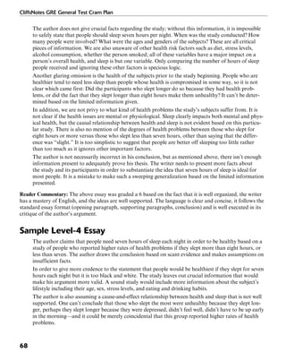 CliffsNotes GRE General Test Cram Plan
68
The author does not give crucial facts regarding the study; without this information, it is impossible
to safely state that people should sleep seven hours per night. When was the study conducted? How
many people were involved? What were the ages and genders of the subjects? These are all critical
pieces of information. We are also unaware of other health risk factors such as diet, stress levels,
alcohol consumption, whether the person smoked; all of these variables have a major impact on a
person’s overall health, and sleep is but one variable. Only comparing the number of hours of sleep
people received and ignoring these other factors is specious logic.
Another glaring omission is the health of the subjects prior to the study beginning. People who are
healthier tend to need less sleep than people whose health is compromised in some way, so it is not
clear which came first: Did the participants who slept longer do so because they had health prob-
lems, or did the fact that they slept longer than eight hours make them unhealthy? It can’t be deter-
mined based on the limited information given.
In addition, we are not privy to what kind of health problems the study’s subjects suffer from. It is
not clear if the health issues are mental or physiological. Sleep clearly impacts both mental and phys-
ical health, but the causal relationship between health and sleep is not evident based on this particu-
lar study. There is also no mention of the degrees of health problems between those who slept for
eight hours or more versus those who slept less than seven hours, other than saying that the differ-
ence was “slight.” It is too simplistic to suggest that people are better off sleeping too little rather
than too much as it ignores other important factors.
The author is not necessarily incorrect in his conclusion, but as mentioned above, there isn’t enough
information present to adequately prove his thesis. The writer needs to present more facts about
the study and its participants in order to substantiate the idea that seven hours of sleep is ideal for
most people. It is a mistake to make such a sweeping generalization based on the limited information
presented.
Reader Commentary: The above essay was graded a 6 based on the fact that it is well organized, the writer
has a mastery of English, and the ideas are well supported. The language is clear and concise, it follows the
standard essay format (opening paragraph, supporting paragraphs, conclusion) and is well executed in its
critique of the author’s argument.
Sample Level-4 Essay
The author claims that people need seven hours of sleep each night in order to be healthy based on a
study of people who reported higher rates of health problems if they slept more than eight hours, or
less than seven. The author draws the conclusion based on scant evidence and makes assumptions on
insufficient facts.
In order to give more credence to the statement that people would be healthiest if they slept for seven
hours each night but it is too black and white. The study leaves out crucial information that would
make his argument more valid. A sound study would include more information about the subject’s
lifestyle including their age, sex, stress levels, and eating and drinking habits.
The author is also assuming a cause-and-effect relationship between health and sleep that is not well
supported. One can’t conclude that those who slept the most were unhealthy because they slept lon-
ger, perhaps they slept longer because they were depressed, didn’t feel well, didn’t have to be up early
in the morning—and it could be merely coincidental that this group reported higher rates of health
problems.
 