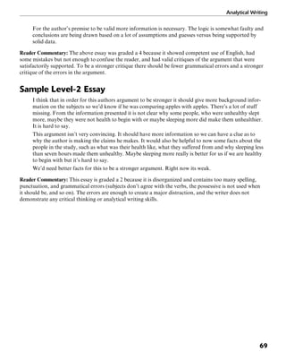 Analytical Writing
69
For the author’s premise to be valid more information is necessary. The logic is somewhat faulty and
conclusions are being drawn based on a lot of assumptions and guesses versus being supported by
solid data.
Reader Commentary: The above essay was graded a 4 because it showed competent use of English, had
some mistakes but not enough to confuse the reader, and had valid critiques of the argument that were
satisfactorily supported. To be a stronger critique there should be fewer grammatical errors and a stronger
critique of the errors in the argument.
Sample Level-2 Essay
I think that in order for this authors argument to be stronger it should give more background infor-
mation on the subjects so we’d know if he was comparing apples with apples. There’s a lot of stuff
missing. From the information presented it is not clear why some people, who were unhealthy slept
more, maybe they were not health to begin with or maybe sleeping more did make them unhealthier.
It is hard to say.
This argument isn’t very convincing. It should have more information so we can have a clue as to
why the author is making the claims he makes. It would also be helpful to now some facts about the
people in the study, such as what was their health like, what they suffered from and why sleeping less
than seven hours made them unhealthy. Maybe sleeping more really is better for us if we are healthy
to begin with but it’s hard to say.
We’d need better facts for this to be a stronger argument. Right now its weak.
Reader Commentary: This essay is graded a 2 because it is disorganized and contains too many spelling,
punctuation, and grammatical errors (subjects don’t agree with the verbs, the possessive is not used when
it should be, and so on). The errors are enough to create a major distraction, and the writer does not
demonstrate any critical thinking or analytical writing skills.
 