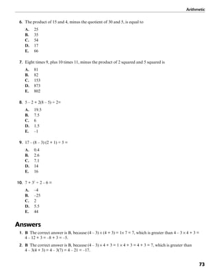 Arithmetic
73
6. The product of 15 and 4, minus the quotient of 30 and 5, is equal to
A. 25
B. 35
C. 54
D. 17
E. 66
7. Eight times 9, plus 10 times 11, minus the product of 2 squared and 5 squared is
A. 81
B. 82
C. 153
D. 873
E. 802
8. 5 – 2 + 2(8 – 5) ÷ 2=
A. 19.5
B. 7.5
C. 6
D. 1.5
E. –1
9. 17 – (8 – 3) (2 + 1) ÷ 5 =
A. 0.4
B. 2.6
C. 7.1
D. 14
E. 16
10. 7 + 32
÷ 2 – 6 =
A. –4
B. –25
C. 2
D. 5.5
E. 44
Answers
1. B The correct answer is B, because (4 – 3) × (4 + 3) = 1× 7 = 7, which is greater than 4 – 3 × 4 + 3 =
4 – 12 + 3 = –8 + 3 = –5.
2. B The correct answer is B, because (4 – 3) × 4 + 3 = 1 × 4 + 3 = 4 + 3 = 7, which is greater than
4 – 3(4 + 3) = 4 – 3(7) = 4 – 21 = –17.
 