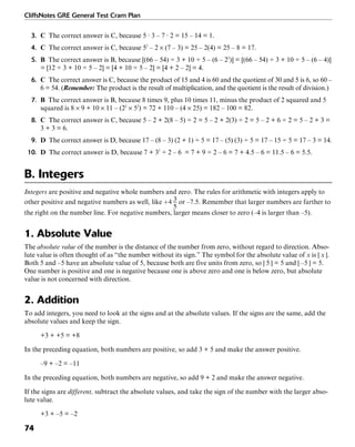 CliffsNotes GRE General Test Cram Plan
74
3. C The correct answer is C, because 5 · 3 – 7 · 2 = 15 – 14 = 1.
4. C The correct answer is C, because 52
– 2 × (7 – 3) = 25 – 2(4) = 25 – 8 = 17.
5. B The correct answer is B, because [(66 – 54) ÷ 3 + 10 ÷ 5 – (6 – 22
)] = [(66 – 54) ÷ 3 + 10 ÷ 5 – (6 – 4)]
= [12 ÷ 3 + 10 ÷ 5 – 2] = [4 + 10 ÷ 5 – 2] = [4 + 2 – 2] = 4.
6. C The correct answer is C, because the product of 15 and 4 is 60 and the quotient of 30 and 5 is 6, so 60 –
6 = 54. (Remember: The product is the result of multiplication, and the quotient is the result of division.)
7. B The correct answer is B, because 8 times 9, plus 10 times 11, minus the product of 2 squared and 5
squared is 8 × 9 + 10 × 11 – (22
× 52
) = 72 + 110 – (4 × 25) = 182 – 100 = 82.
8. C The correct answer is C, because 5 – 2 + 2(8 – 5) ÷ 2 = 5 – 2 + 2(3) ÷ 2 = 5 – 2 + 6 ÷ 2 = 5 – 2 + 3 =
3 + 3 = 6.
9. D The correct answer is D, because 17 – (8 – 3) (2 + 1) ÷ 5 = 17 – (5) (3) ÷ 5 = 17 – 15 ÷ 5 = 17 – 3 = 14.
10. D The correct answer is D, because 7 + 32
÷ 2 – 6 = 7 + 9 ÷ 2 – 6 = 7 + 4.5 – 6 = 11.5 – 6 = 5.5.
B. Integers
Integers are positive and negative whole numbers and zero. The rules for arithmetic with integers apply to
other positive and negative numbers as well, like or –7.5. Remember that larger numbers are farther to
the right on the number line. For negative numbers, larger means closer to zero (–4 is larger than –5).
1. Absolute Value
The absolute value of the number is the distance of the number from zero, without regard to direction. Abso-
lute value is often thought of as “the number without its sign.” The symbol for the absolute value of x is | x |.
Both 5 and –5 have an absolute value of 5, because both are five units from zero, so | 5 | = 5 and | –5 | = 5.
One number is positive and one is negative because one is above zero and one is below zero, but absolute
value is not concerned with direction.
2. Addition
To add integers, you need to look at the signs and at the absolute values. If the signs are the same, add the
absolute values and keep the sign.
+3 + +5 = +8
In the preceding equation, both numbers are positive, so add 3 + 5 and make the answer positive.
–9 + –2 = –11
In the preceding equation, both numbers are negative, so add 9 + 2 and make the answer negative.
If the signs are different, subtract the absolute values, and take the sign of the number with the larger abso-
lute value.
+3 + –5 = –2
 