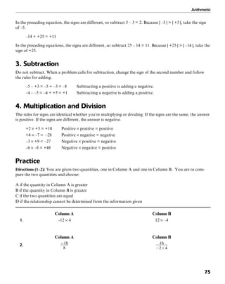 Arithmetic
75
In the preceding equation, the signs are different, so subtract 5 – 3 = 2. Because | –5 | > | +3 |, take the sign
of –5.
–14 + +25 = +11
In the preceding equations, the signs are different, so subtract 25 – 14 = 11. Because | +25 | > | –14 |, take the
sign of +25.
3. Subtraction
Do not subtract. When a problem calls for subtraction, change the sign of the second number and follow
the rules for adding.
–5 – +3 = –5 + –3 = –8 Subtracting a positive is adding a negative.
–4 – –5 = –4 + +5 = +1 Subtracting a negative is adding a positive.
4. Multiplication and Division
The rules for signs are identical whether you’re multiplying or dividing. If the signs are the same, the answer
is positive. If the signs are different, the answer is negative.
+2 × +5 = +10 Positive × positive = positive
+4 × –7 = –28 Positive × negative = negative
–3 × +9 = –27 Negative × positive = negative
–6 × –8 = +48 Negative × negative = positive
Practice
Directions (1–2): You are given two quantities, one in Column A and one in Column B. You are to com-
pare the two quantities and choose:
A if the quantity in Column A is greater
B if the quantity in Column B is greater
C if the two quantities are equal
D if the relationship cannot be determined from the information given
Column A Column B
1. –12 × 4 12 × –4
Column A Column B
2.
 
