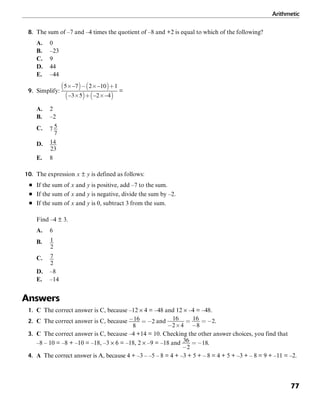Arithmetic
77
8. The sum of –7 and –4 times the quotient of –8 and +2 is equal to which of the following?
A. 0
B. –23
C. 9
D. 44
E. –44
9. Simplify: =
A. 2
B. –2
C.
D.
E. 8
10. The expression x ± y is defined as follows:
■ If the sum of x and y is positive, add –7 to the sum.
■ If the sum of x and y is negative, divide the sum by –2.
■ If the sum of x and y is 0, subtract 3 from the sum.
Find –4 ± 3.
A. 6
B.
C.
D. –8
E. –14
Answers
1. C The correct answer is C, because –12 × 4 = –48 and 12 × –4 = –48.
2. C The correct answer is C, because and .
3. C The correct answer is C, because –4 +14 = 10. Checking the other answer choices, you find that
–8 – 10 = –8 + –10 = –18, –3 × 6 = –18, 2 × –9 = –18 and .
4. A The correct answer is A, because 4 + –3 – –5 – 8 = 4 + –3 + 5 + – 8 = 4 + 5 + –3 + – 8 = 9 + –11 = –2.
 