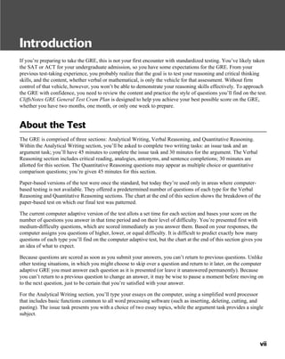 Introduction
If you’re preparing to take the GRE, this is not your first encounter with standardized testing. You’ve likely taken
the SAT or ACT for your undergraduate admission, so you have some expectations for the GRE. From your
previous test-taking experience, you probably realize that the goal is to test your reasoning and critical thinking
skills, and the content, whether verbal or mathematical, is only the vehicle for that assessment. Without firm
control of that vehicle, however, you won’t be able to demonstrate your reasoning skills effectively. To approach
the GRE with confidence, you need to review the content and practice the style of questions you’ll find on the test.
CliffsNotes GRE General Test Cram Plan is designed to help you achieve your best possible score on the GRE,
whether you have two months, one month, or only one week to prepare.
About the Test
The GRE is comprised of three sections: Analytical Writing, Verbal Reasoning, and Quantitative Reasoning.
Within the Analytical Writing section, you’ll be asked to complete two writing tasks: an issue task and an
argument task; you’ll have 45 minutes to complete the issue task and 30 minutes for the argument. The Verbal
Reasoning section includes critical reading, analogies, antonyms, and sentence completions; 30 minutes are
allotted for this section. The Quantitative Reasoning questions may appear as multiple choice or quantitative
comparison questions; you’re given 45 minutes for this section.
Paper-based versions of the test were once the standard, but today they’re used only in areas where computer-
based testing is not available. They offered a predetermined number of questions of each type for the Verbal
Reasoning and Quantitative Reasoning sections. The chart at the end of this section shows the breakdown of the
paper-based test on which our final test was patterned.
The current computer adaptive version of the test allots a set time for each section and bases your score on the
number of questions you answer in that time period and on their level of difficulty. You’re presented first with
medium-difficulty questions, which are scored immediately as you answer them. Based on your responses, the
computer assigns you questions of higher, lower, or equal difficulty. It is difficult to predict exactly how many
questions of each type you’ll find on the computer adaptive test, but the chart at the end of this section gives you
an idea of what to expect.
Because questions are scored as soon as you submit your answers, you can’t return to previous questions. Unlike
other testing situations, in which you might choose to skip over a question and return to it later, on the computer
adaptive GRE you must answer each question as it is presented (or leave it unanswered permanently). Because
you can’t return to a previous question to change an answer, it may be wise to pause a moment before moving on
to the next question, just to be certain that you’re satisfied with your answer.
For the Analytical Writing section, you’ll type your essays on the computer, using a simplified word processor
that includes basic functions common to all word processing software (such as inserting, deleting, cutting, and
pasting). The issue task presents you with a choice of two essay topics, while the argument task provides a single
subject.
vii
 