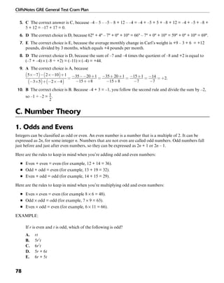 CliffsNotes GRE General Test Cram Plan
78
5. C The correct answer is C, because –4 – 5 – –5 – 8 + 12 – –4 = –4 + –5 + 5 + –8 + 12 = –4 + –5 + –8 +
5 + 12 = –17 + 17 = 0.
6. D The correct choice is D, because 62° + 4° – 7° + 0° + 10° = 66° – 7° + 0° + 10° = 59° + 0° + 10° = 69°.
7. E The correct choice is E, because the average monthly change in Carl’s weight is +9 – 3 + 6 = +12
pounds, divided by 3 months, which equals +4 pounds per month.
8. D The correct choice is D, because the sum of –7 and –4 times the quotient of –8 and +2 is equal to
(–7 + –4) × (–8 ÷ +2) = (–11) × (–4) = +44.
9. A The correct choice is A, because
.
10. B The correct choice is B. Because –4 + 3 = –1, you follow the second rule and divide the sum by –2,
so –1 ÷ –2 = .
C. Number Theory
1. Odds and Evens
Integers can be classified as odd or even. An even number is a number that is a multiple of 2. It can be
expressed as 2n, for some integer n. Numbers that are not even are called odd numbers. Odd numbers fall
just before and just after even numbers, so they can be expressed as 2n + 1 or 2n – 1.
Here are the rules to keep in mind when you’re adding odd and even numbers:
■ Even + even = even (for example, 12 + 14 = 36).
■ Odd + odd = even (for example, 13 + 19 = 32).
■ Even + odd = odd (for example, 14 + 15 = 29).
Here are the rules to keep in mind when you’re multiplying odd and even numbers:
■ Even × even = even (for example 8 × 6 = 48).
■ Odd × odd = odd (for example, 7 × 9 = 63).
■ Even × odd = even (for example, 6 × 11 = 66).
EXAMPLE:
If r is even and t is odd, which of the following is odd?
A. rt
B. 5r2
t
C. 6r2
t
D. 5r + 6t
E. 6r + 5t
 