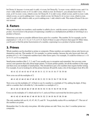 Arithmetic
79
In Choice A, because r is even and t is odd, rt is even. In Choice B, r2
is even × even, which is even, and r2
t is
even × odd, which is even; so 5r2
t is odd × even, which is even. In Choice C, you already know that r2
t is
even, so 6r2
t is even × even, which is even. In Choice D, 5r is odd × even, which is even, and 6t is even × odd,
which is even, so you’re adding even + even, which is even. In Choice E, 6r is even × even, which is even,
and 5t is odd × odd, which is odd, so you’re adding even + odd, which is odd. This makes Choice E the cor-
rect answer.
2. Factors
When you multiply two numbers, each number is called a factor, and the answer you produce is called the
product. Factorization is the process of expressing a number as a multiplication problem or rewriting it as a
product of factors.
Sometimes you want to consider different factor pairs for a number. The number 24, for example, can be
expressed as 1 × 24, or 2 × 12, or 3 × 8, or 4 × 6. Each of these is a pair of factors that equal 24. Other times,
you’ll want to find the prime factorization of a number, expressing it as a product of prime numbers.
3. Primes
Whole numbers can be classified as prime or composite. Prime numbers are numbers whose only factors are
themselves and one. The number 41, for example, is a prime number, because the only factor pair that will
produce 41 is 1 × 41. Composite numbers have other factor pairs. For example, 51 could be written as 1 × 51
or 3 × 17, so 51 is composite.
Small prime numbers (like 2, 3, 5, and 7) are usually easy to recognize and remember, but you may come
across a test question that asks about larger primes. To locate primes quickly, list all the numbers in the range
and then cross out multiples of small primes. This should leave just a few numbers that require further testing.
For example, if you’re looking for all the primes between 40 and 60, make a list of the integers from 40 to 60:
40 41 42 43 44 45 46 47 48 49 50 51 52 53 54 55 56 57 58 59 60
Now cross out all the multiples of 2:
40 41 42 43 44 45 46 47 48 49 50 51 52 53 54 55 56 57 58 59 60
Next cross out the multiples of 3. (Check to see if a number is a multiple of 3 by adding the digits. If they
add to a number that’s divisible by 3, the number is a multiple of 3.)
40 41 42 43 44 45 46 47 48 49 50 51 52 53 54 55 56 57 58 59 60
Cross out the multiples of 5, which end in 0 or 5, and you’ll have narrowed the list down quite a bit:
40 41 42 43 44 45 46 47 48 49 50 51 52 53 54 55 56 57 58 59 60
The only numbers left are 41, 43, 47, 49, 53, and 59. You probably realize 49 is a multiple of 7. The rest of
the numbers are prime.
Remember that 2 is the only even prime. All other primes are odd. Note, too, that 1 is neither prime nor
composite.
 