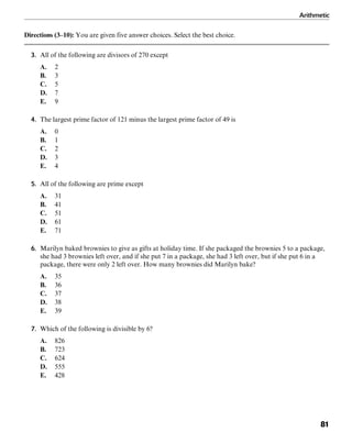 Arithmetic
81
Directions (3–10): You are given five answer choices. Select the best choice.
3. All of the following are divisors of 270 except
A. 2
B. 3
C. 5
D. 7
E. 9
4. The largest prime factor of 121 minus the largest prime factor of 49 is
A. 0
B. 1
C. 2
D. 3
E. 4
5. All of the following are prime except
A. 31
B. 41
C. 51
D. 61
E. 71
6. Marilyn baked brownies to give as gifts at holiday time. If she packaged the brownies 5 to a package,
she had 3 brownies left over, and if she put 7 in a package, she had 3 left over, but if she put 6 in a
package, there were only 2 left over. How many brownies did Marilyn bake?
A. 35
B. 36
C. 37
D. 38
E. 39
7. Which of the following is divisible by 6?
A. 826
B. 723
C. 624
D. 555
E. 428
 