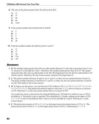 CliffsNotes GRE General Test Cram Plan
82
8. The sum of the primes greater than 30 and less than 40 is
A. 31
B. 37
C. 68
D. 64
E. 1,011
9. Find a prime number that divides both 35 and 98.
A. 2
B. 5
C. 7
D. 35
E. 49
10. Find the smallest number divisible by both 11 and 17.
A. 11
B. 17
C. 28
D. 170
E. 187
Answers
1. B The smallest prime greater than 20 is an odd number (because 2 is the only even prime), but it’s not
21, because 21 is divisible by 3 and 7. Therefore, the smallest prime greater than 20 is 23. The largest
prime less than 30 is also an odd number in the 20s. Working back from 30, the first odd number is 29,
which is prime. Therefore, B is the correct answer, because 29 is larger than 23.
2. C The prime numbers between 10 and 15 are 11 and 13, so there are two primes between 10 and 15.
The prime numbers between 15 and 20 are 17 and 19, so there are also two primes between 15 and 20
as well. This makes C the correct answer.
3. D To figure out the answer, you can factorize 270 as follows: 270 = 2 × 135 = 2 × 5 × 27 = 2 × 5 × 9 ×
3 = 2 × 5 × 3 × 3 × 3. This prime factorization makes it clear that 2, 3, 5, and 9 are factors or divisors
of 270. That leaves 7 as the only answer choice that isn’t a factor of 270.
You could also arrive at this answer by using divisibility tests: 270 ends in 0, which is even, so 270 is
divisible by 2. The final 0 is also a sign that 270 is divisible by 5. Finally, adding up the digits of 270,
2 + 7 + 0 = 9, and 9 is divisible by both 3 and 9, so 270 is divisible by 3 and 9. That leaves 7 as the
correct choice.
4. E The prime factorization of 121 is 11 × 11, so the largest (and only) prime factor of 121 is 11. The
prime factorization of 49 is 7 × 7, so the largest prime factor of 49 is 7. Subtracting 11 – 7 = 4.
 