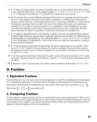 Arithmetic
83
5. C To figure out which number isn’t prime, divisibility tests are the best method. None of the choices
is even, and none ends in 0 or 5, so try adding the digits: 3 + 1 = 4, 4 + 1 = 5, 5 + 1 = 6, 6 + 1 = 7, and
7 + 1 = 8. Because 6 is divisible by 3, 51 is divisible by 3, which means it isn’t prime.
6. D The question tells you that if Marilyn packaged the brownies 5 to a package, she had 3 brownies
left over, so the number of brownies is 3 more than a multiple of 5. If Marilyn put 7 brownies in a
package, she had 3 left over, so the number of brownies is 3 more than a multiple of 7. And, if she put
6 brownies in a package, there were only 2 left over, so the number of brownies was 2 more than a
multiple of 6. If you look at the answer choices, 35 is a multiple of 5 and a multiple of 7, not three
more than those multiples, and 36 and 37 are only one more and two more, respectively. The best
choice looks like 38, which is 3 more than 35, and is also 2 more than 36, a multiple of 6.
7. C A number is divisible by 6 if it is divisible by 2 and by 3. So, you can eliminate Choice B and
Choice D right off the bat, because they’re odd and, therefore, not divisible by 2. Then check the
remaining choices for divisibility by 3 by adding the digits: 8 + 2 + 6 = 16, 6 + 2 + 4 = 12, and 4 +
2 + 8 = 14. Because 12 is divisible by 3, but 14 and 16 are not, only 624 is divisible by 2 and by 3.
So only 624 is divisible by 6.
8. C To find the primes greater than 30 and less than 40, start by eliminating the even numbers. That
leaves 31, 33, 35, 37, and 39. You can eliminate 35, which is a multiple of 5 (so not prime), and you
can eliminate 33 and 39, both of which are multiples of 3 (so not prime). That leaves you with 31 and
37, and 31 + 37 = 68.
9. C To find a prime number that divides both 35 and 98, start by listing the prime factors of 35, which
are 5 and 7. You know that 98 is not divisible by 5. But 98 ÷ 7 = 14, so the prime that divides both 35
and 98 is 7.
10. E Because 11 and 17 are both prime, the smallest common multiple is their product: 11 × 17 = 187.
D. Fractions
1. Equivalent Fractions
Equivalent fractions have the same value, but their appearance is altered by multiplying by a fraction equal
to 1. Changing the appearance of a fraction without changing its value requires that the numerator and
denominator of the fraction be multiplied by the same number. The fraction is equivalent to .
The fraction , so is equivalent to .
2. Comparing Fractions
If you’re asked to compare fractions, first be sure the fractions have a common denominator. When you’re
working with fractions in longer calculations, it’s wise to choose the lowest common denominator, but if all
you’re asked to do is compare, any common denominator will do. Often, the common denominator that is
quickest to find is the product of the two denominators.
 