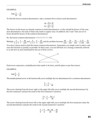 Arithmetic
85
EXAMPLE:
Add .
To find the lowest common denominator, take a moment first to factor each denominator:
The factors in the boxes are already common to both denominators, so they should be factors of the com-
mon denominator, but each of them only needs to appear once. In addition, the 5 and 7 that are not in
boxes should be factors of the common denominator.
So, the lowest common denominator = 2 × 3 × 5 × 7 = 210.
Multiply and and the problem becomes .
You don’t always need to find the lowest common denominator. Sometimes you simply want to add or sub-
tract the fractions as quickly as possible. In these cases, you can fall back on a strategy commonly referred
to as the bow tie and symbolized by this set of three arrows:
Each arrow represents a multiplication that needs to be done, and the place to put that answer.
EXAMPLE:
Add .
The double-pointed arrow at the bottom tells you to multiply the two denominators for a common denominator:
The arrow slanting from the lower right to the upper left tells you to multiply the second denominator by
the first numerator and put the result in the first numerator’s position:
The arrow slanting from the lower left to the upper right tells you to multiply the first numerator times the
second denominator and put the result in the second numerator’s position:
 
