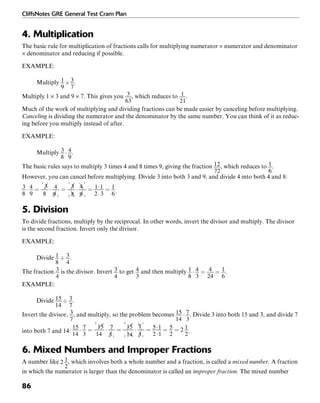 CliffsNotes GRE General Test Cram Plan
86
4. Multiplication
The basic rule for multiplication of fractions calls for multiplying numerator × numerator and denominator
× denominator and reducing if possible.
EXAMPLE:
Multiply .
Multiply 1 × 3 and 9 × 7. This gives you , which reduces to .
Much of the work of multiplying and dividing fractions can be made easier by canceling before multiplying.
Canceling is dividing the numerator and the denominator by the same number. You can think of it as reduc-
ing before you multiply instead of after.
EXAMPLE:
Multiply .
The basic rules says to multiply 3 times 4 and 8 times 9, giving the fraction , which reduces to .
However, you can cancel before multiplying. Divide 3 into both 3 and 9, and divide 4 into both 4 and 8:
.
5. Division
To divide fractions, multiply by the reciprocal. In other words, invert the divisor and multiply. The divisor
is the second fraction. Invert only the divisor.
EXAMPLE:
Divide .
The fraction is the divisor. Invert to get and then multiply .
EXAMPLE:
Divide .
Invert the divisor, , and multiply, so the problem becomes . Divide 3 into both 15 and 3, and divide 7
into both 7 and 14: .
6. Mixed Numbers and Improper Fractions
A number like , which involves both a whole number and a fraction, is called a mixed number. A fraction
in which the numerator is larger than the denominator is called an improper fraction. The mixed number
 
