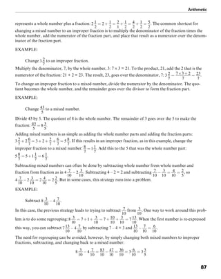 Arithmetic
87
represents a whole number plus a fraction: . The common shortcut for
changing a mixed number to an improper fraction is to multiply the denominator of the fraction times the
whole number, add the numerator of the fraction part, and place that result as a numerator over the denom-
inator of the fraction part.
EXAMPLE:
Change to an improper fraction.
Multiply the denominator, 7, by the whole number, 3: 7 × 3 = 21. To the product, 21, add the 2 that is the
numerator of the fraction: 21 + 2 = 23. The result, 23, goes over the denominator, 7: .
To change an improper fraction to a mixed number, divide the numerator by the denominator. The quo-
tient becomes the whole number, and the remainder goes over the divisor to form the fraction part.
EXAMPLE:
Change to a mixed number.
Divide 43 by 5. The quotient of 8 is the whole number. The remainder of 3 goes over the 5 to make the
fraction: .
Adding mixed numbers is as simple as adding the whole number parts and adding the fraction parts:
. If this results in an improper fraction, as in this example, change the
improper fraction to a mixed number: . Add this to the 5 that was the whole number part:
.
Subtracting mixed numbers can often be done by subtracting whole number from whole number and
fraction from fraction as in . Subtracting 4 – 2 = 2 and subtracting , so
. But in some cases, this strategy runs into a problem.
EXAMPLE:
Subtract .
In this case, the previous strategy leads to trying to subtract from . One way to work around this prob-
lem is to do some regrouping: . When the first number is re-expressed
this way, you can subtract by subtracting 7 – 4 = 3 and .
The need for regrouping can be avoided, however, by simply changing both mixed numbers to improper
fractions, subtracting, and changing back to a mixed number:
 