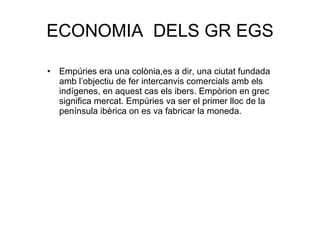 ECONOMIA  DELS GR EGS Empúries era una colònia,es a dir, una ciutat fundada amb l’objectiu de fer intercanvis comercials amb els indígenes, en aquest cas els ibers. Empòrion en grec significa mercat. Empúries va ser el primer lloc de la península ibèrica on es va fabricar la moneda. 