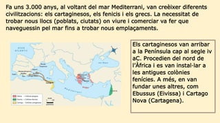 Fa uns 3.000 anys, al voltant del mar Mediterrani, van creèixer diferents
civilitzacions: els cartaginesos, els fenicis i els grecs. La necessitat de
trobar nous llocs (poblats, ciutats) on viure i comerciar va fer que
naveguessin pel mar fins a trobar nous emplaçaments.
Els cartaginesos van arribar
a la Península cap al segle iv
aC. Procedien del nord de
l’Àfrica i es van instal·lar a
les antigues colònies
fenícies. A més, en van
fundar unes altres, com
Ebussus (Eivissa) i Cartago
Nova (Cartagena).
 