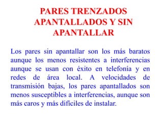 PARES TRENZADOS APANTALLADOS Y SIN APANTALLARLos pares sin apantallar son los más baratos aunque los menos resistentes a interferencias aunque se usan con éxito en telefonía y en redes de área local. A velocidades de transmisión bajas, los pares apantallados son menos susceptibles a interferencias, aunque son más caros y más difíciles de instalar.