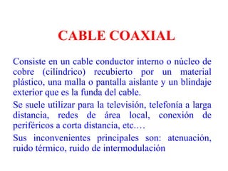 CABLE COAXIALConsiste en un cable conductor interno o núcleo de cobre (cilíndrico) recubierto por un material plástico, una malla o pantalla aislante y un blindaje exterior que es la funda del cable.Se suele utilizar para la televisión, telefonía a larga distancia, redes de área local, conexión de periféricos a corta distancia, etc.…Sus inconvenientes principales son: atenuación, ruido térmico, ruido de intermodulación