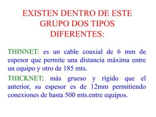 Se utiliza para transmitir señales analógicas o digitales. Sus inconvenientes principales son: atenuación, ruido térmico, ruido de intermodulación para señales analógicas, se necesita un amplificador cada pocos kilómetros y para señales digitales un repetidor cada kilometro.EXISTEN DENTRO DE ESTE GRUPO DOS TIPOS DIFERENTES:THINNET: es un cable coaxial de 6 mm de espesor que permite una distancia máxima entre un equipo y otro de 185 mts.THICKNET: más grueso y rígido que el anterior, su espesor es de 12mm permitiendo conexiones de hasta 500 mts.entre equipos.