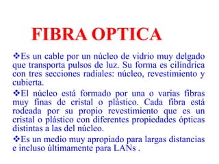 FIBRA OPTICAEs un cable por un núcleo de vidrio muy delgado que transporta pulsos de luz. Su forma es cilíndrica con tres secciones radiales: núcleo, revestimiento y cubierta.