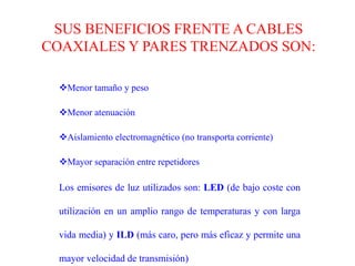 Es un medio muy apropiado para largas distancias e incluso últimamente para LANs .FIBRA ÓPTICASe trata de un medio muy flexible y muy fino que conduce energía de naturaleza óptica. Su forma es cilíndrica con tres secciones radiales.