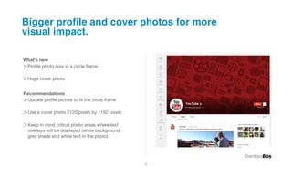 Bigger proﬁle and cover photos for more
visual impact.

What’s new
>Proﬁle photo now in a circle frame

>Huge cover photo

Recommendations
>Update proﬁle picture to ﬁt the circle frame

>Use a cover photo 2120 pixels by 1192 pixels

>Keep in mind critical photo areas where text
  overlays will be displayed (white background,
  grey shade and white text in the photo)




                                                  3
 