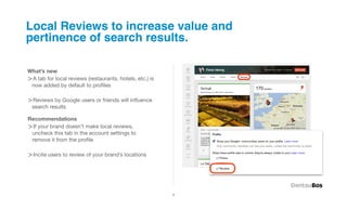 Local Reviews to increase value and
pertinence of search results.

What’s new
>A tab for local reviews (restaurants, hotels, etc.) is
 now added by default to proﬁles

>Reviews by Google users or friends will inﬂuence
 search results

Recommendations
>If your brand doesn’t make local reviews,
 uncheck this tab in the account settings to
 remove it from the proﬁle

>Incite users to review of your brand’s locations




                                                          4
 