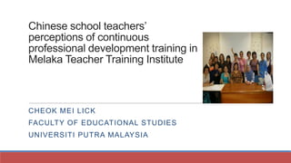 Chinese school teachers’
perceptions of continuous
professional development training in
Melaka Teacher Training Institute

CHEOK MEI LICK

FACULTY OF EDUCATIONAL STUDIES
UNIVERSITI PUTRA MALAYSIA

 