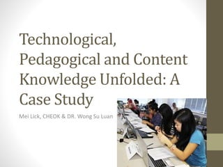 Technological,
Pedagogical and Content
Knowledge Unfolded: A
Case Study
Mei Lick, CHEOK & DR. Wong Su Luan
 