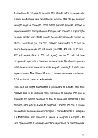 As medidas de redução da despesa têm afetado todos os setores do
Estado. A educação está, naturalmente, incluída. Mas não por qualquer
intenção cega: a educação, como outras políticas públicas, absorve o
impacto do défice demográfico em Portugal, não podendo a organização
da rede escolar ficar intacta quando há um decréscimo do número de
alunos. Recorde-se que, em 2001, estavam matriculados no 1º ciclo do
ensino básico cerca de 536 mil alunos (em 2012, 454 mil); no 2º ciclo,
272 mil alunos (face a 266 mil, agora); só no 3º ciclo há leve
recuperação, que volta a decrescer no secundário. Se olharmos para as
estatísticas num horizonte ainda mais alargado, a redução é ainda mais
impressionante. Nos últimos 30 anos, o número de alunos inscritos no
1.º ciclo diminuiu para cerca de metade.
Para além da função financiadora e prestadora do Estado, este deve
reservar para si as decisões mais relevantes do sistema. Por isso, a
avaliação em exames nacionais no final de cada ciclo escolar fez o seu
caminho, para subir os níveis de exigência. Também por isso, o reforço
das cadeiras nucleares na aprendizagem – nomeadamente o Português
e a Matemática, sem esquecer a História, a Geografia e o Inglês -, foi
uma opção correta. É ainda de salientar a importância da clarificação da

70

 