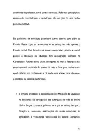 autoridade do professor, que é central na escola. Reformas pedagógicas
dotadas de previsibilidade e estabilidade, são um pilar de uma melhor
política educativa.

No panorama da educação participam outros setores para além do
Estado. Desde logo, as autonomias e as autarquias, não apenas o
Estado central. Mas também os setores cooperativo, privado e social,
porque a liberdade de educação tem consagração expressa na
Constituição. Partindo desta visão abrangente, há mais a fazer para dar
novo impulso à qualidade do ensino, há mais a fazer para motivar e dar
oportunidades aos profissionais e há ainda mais a fazer para robustecer
a liberdade de escolha das famílias.

 a primeira proposta é a possibilidade de o Ministério da Educação,
na sequência da participação das autarquias na rede de ensino
básico, lançar concursos públicos para que as autarquias que o
desejem e, sobretudo, associações de várias autarquias, se
candidatem a verdadeiras “concessões de escola”, alargando

71

 