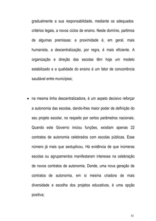 gradualmente a sua responsabilidade, mediante os adequados
critérios legais, a novos ciclos de ensino. Neste domínio, partimos
de algumas premissas: a proximidade é, em geral, mais
humanista, a descentralização, por regra, é mais eficiente. A
organização e direção das escolas têm hoje um modelo
estabilizado e a qualidade do ensino é um fator de concorrência
saudável entre municípios;

 na mesma linha descentralizadora, é um aspeto decisivo reforçar
a autonomia das escolas, dando-lhes maior poder de definição do
seu projeto escolar, no respeito por certos parâmetros nacionais.
Quando este Governo iniciou funções, existiam apenas 22
contratos de autonomia celebrados com escolas públicas. Esse
número já mais que sextuplicou. Há evidência de que inúmeras
escolas ou agrupamentos manifestaram interesse na celebração
de novos contratos de autonomia. Donde, uma nova geração de
contratos de autonomia, em si mesma criadora de mais
diversidade e escolha dos projetos educativos, é uma opção
positiva;

72

 