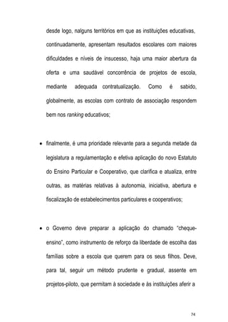 desde logo, nalguns territórios em que as instituições educativas,
continuadamente, apresentam resultados escolares com maiores
dificuldades e níveis de insucesso, haja uma maior abertura da
oferta e uma saudável concorrência de projetos de escola,
mediante

adequada contratualização.

Como

é

sabido,

globalmente, as escolas com contrato de associação respondem
bem nos ranking educativos;

 finalmente, é uma prioridade relevante para a segunda metade da
legislatura a regulamentação e efetiva aplicação do novo Estatuto
do Ensino Particular e Cooperativo, que clarifica e atualiza, entre
outras, as matérias relativas à autonomia, iniciativa, abertura e
fiscalização de estabelecimentos particulares e cooperativos;

 o Governo deve preparar a aplicação do chamado “chequeensino”, como instrumento de reforço da liberdade de escolha das
famílias sobre a escola que querem para os seus filhos. Deve,
para tal, seguir um método prudente e gradual, assente em
projetos-piloto, que permitam à sociedade e às instituições aferir a

74

 