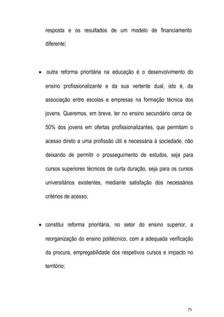 resposta e os resultados de um modelo de financiamento
diferente;

 outra reforma prioritária na educação é o desenvolvimento do
ensino profissionalizante e da sua vertente dual, isto é, da
associação entre escolas e empresas na formação técnica dos
jovens. Queremos, em breve, ter no ensino secundário cerca de
50% dos jovens em ofertas profissionalizantes, que permitam o
acesso direto a uma profissão útil e necessária à sociedade, não
deixando de permitir o prosseguimento de estudos, seja para
cursos superiores técnicos de curta duração, seja para os cursos
universitários existentes, mediante satisfação dos necessários
critérios de acesso;

 constitui reforma prioritária, no setor do ensino superior, a
reorganização do ensino politécnico, com a adequada verificação
da procura, empregabilidade dos respetivos cursos e impacto no
território;

75

 