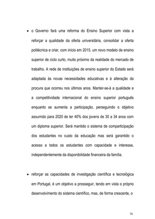  o Governo fará uma reforma do Ensino Superior com vista a
reforçar a qualidade da oferta universitária, consolidar a oferta
politécnica e criar, com início em 2015, um novo modelo de ensino
superior de ciclo curto, muito próximo da realidade do mercado de
trabalho. A rede de instituições de ensino superior do Estado será
adaptada às novas necessidades educativas e à alteração da
procura que ocorreu nos últimos anos. Manter-se-á a qualidade e
a competitividade internacional do ensino superior português
enquanto se aumenta a participação, perseguindo o objetivo
assumido para 2020 de ter 40% dos jovens de 30 a 34 anos com
um diploma superior. Será mantido o sistema de comparticipação
dos estudantes no custo da educação mas será garantido o
acesso a todos os estudantes com capacidade e interesse,
independentemente da disponibilidade financeira da família.

 reforçar as capacidades de investigação científica e tecnológica
em Portugal, é um objetivo a prosseguir, tendo em vista o próprio
desenvolvimento do sistema científico, mas, de forma crescente, o

76

 