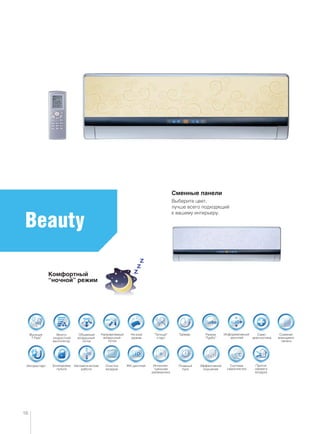 Много-
скоростной
вентилятор
ТаймерФункция
“I Feel”
Объемный
воздушный
поток
Ночной
режим
Направляемый
воздушный
поток
“Теплый”
старт
Режим
“Турбо”
Очистка
воздуха
Авторестарт Интеллек-
туальная
разморозка
Автоматическая
работа
Само-
диагностика
Съемная
моющаяся
панель
Блокировка
пульта
ЖК-дисплей
Информативный
дисплей
Beauty
Сменные панели
Выберите цвет,
лучше всего подходящий
к вашему интерьеру.
Комфортный
“ночной” режим
16
Система
самоочистки
Эффективное
осушение
Плавный
пуск
Приток
свежего
воздуха
 