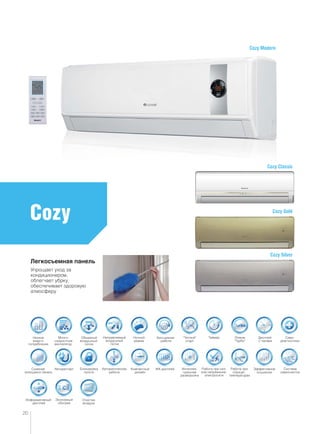 Много-
скоростной
вентилятор
Объемный
воздушный
поток
Ночной
режим
Направляемый
воздушный
поток
Очистка
воздуха
Таймер“Теплый”
старт
Режим
“Турбо”
Дисплей
с часами
Само-
диагностика
Авторестарт Автоматическая
работа
Блокировка
пульта
ЖК-дисплей
Информативный
дисплей
Система
самоочистки
Интеллек-
туальная
разморозка
Работа при
отрицат.
температурах
Эффективное
осушение
Работа при низ-
ком напряжении
электросети
Бесшумная
работа
Компактный
дизайн
Экономный
обогрев
Низкое
энерго-
потребление
Съемная
моющаяся панель
Cozy
20
Cozy Gold
Cozy Classic
Cozy Modern
Cozy Silver
Легкосъемная панель
Упрощает уход за
кондиционером,
облегчает убрку,
обеспечивает здоровую
атмосферу
 