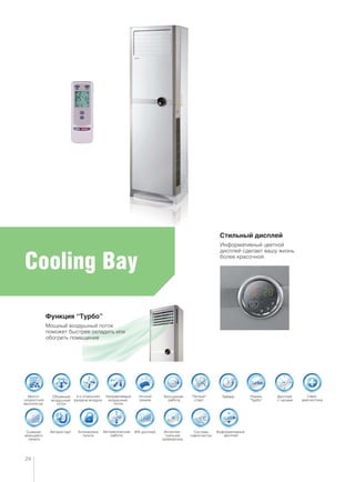 Cooling Bay
Система
самоочистки
Много-
скоростной
вентилятор
ТаймерОбъемный
воздушный
поток
Ночной
режим
Направляемый
воздушный
поток
“Теплый”
старт
Режим
“Турбо”
Авторестарт Интеллек-
туальная
разморозка
Дисплей
с часами
Само-
диагностика
Съемная
моющаяся
панель
Автоматическая
работа
Блокировка
пульта
ЖК-дисплей
4-х сторонняя
раздача воздуха
Бесшумная
работа
Стильный дисплей
Информативный цветной
дисплей сделает вашу жизнь
более красочной.
Функция “Турбо”
Мощный воздушный поток
поможет быстрее охладить или
обогреть помещение
24
Информативный
дисплей
 