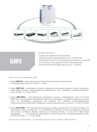 GMV
Мультизональные кондиционеры GMV
• Серия GMV-Pd — двухтрубная минисистема с DC-инверторным компрессором.
Холодопроизводительность системы — 16 кВт.
• Серия GMV-Pdm — двухтрубная система с модульной компоновкой наружных блоков, оснащенных
энергоэффективными компрессорами DC-инверторного типа. Суммарная холодопроизводитель-
ность системы — от 22 до 180 кВт.
• Серия GMV-Pdhm — DC-инверторная трехтрубная система с рекуперацией тепла. В системе
GMV-Pdhm часть внутренних блоков может работать на охлаждение, в то время как другая использует
тепло из охлаждаемых помещений для обогрева. Это наиболее энерогоэффективная
мультизональная система GREE. Суммарная холодопроизводительность системы — от 22 до 180 кВт.
• Серия Home GMV — DC-инверторная двухтрубная система, которая может не только охлаждать или
подогревать воздух в помещениях, но и одновременно нагревать воду для хозяйственных нужд или
для системы отопления. Помимо привычных внутренних блоков в состав Home GMV входят
гидромодуль (теплообменник фреон/вода) и накопительный бак. Холодопроизводительность
систем Home GMV — от 10 до 28 кВт.
Дополнительная информация — на сайте www.gree-air.ru или по телефону 8-800-333-47-33
Широкий ассортимент:
- 4 серии, DC-инверторные компрессоры
- Наружные блоки производительностью от 10 до 50 кВт
- Внутренние блоки 9-ти типов производительностью от 2 до 28 кВт
- Есть системы с рекуперацией тепла и подогревом воды
- Общая протяженность фреоновой трассы — до 500 м
37
 