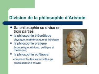 Division de la philosophie d’Aristote  Sa philosophie se divise en trois parties la philosophie théorétique physique, mathématique et théologie ; la philosophie pratique  économique, éthique, politique et rhétorique; la philosophie  poïétique .   comprend toutes les activités qui produisent une œuvre   