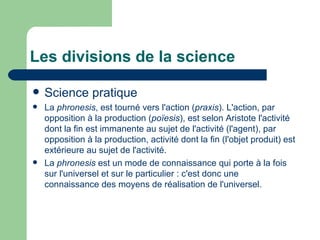 Les divisions de la science Science pratique La  phronesis , est tourné vers l'action ( praxis ). L'action, par opposition à la production ( poïesis ), est selon Aristote l'activité dont la fin est  immanente  au sujet de l'activité (l'agent), par opposition à la production, activité dont la fin (l'objet produit) est extérieure au sujet de l'activité. La  phronesis  est un mode de connaissance qui porte à la fois sur l'universel et sur le particulier : c'est donc une connaissance des moyens de réalisation de l'universel. 