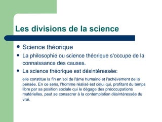 Les divisions de la science Science théorique La philosophie ou science théorique s'occupe de la connaissance des causes.   La science théorique est désintéressée:  elle constitue la fin en soi de l'âme humaine et l'achèvement de la pensée.  En ce sens, l'homme réalisé est celui qui, profitant du temps libre par sa position sociale qui le dégage des préoccupations matérielles, peut se consacrer à la contemplation désintéressée du vrai.   