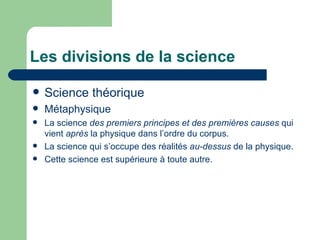 Les divisions de la science Science théorique Métaphysique La science  des premiers principes et des premières causes  qui vient  après  la physique dans l’ordre du corpus. La science qui s’occupe des réalités  au-dessus  de la physique. Cette science est supérieure à toute autre. 
