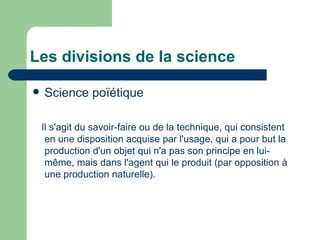 Les divisions de la science Science  poïétique Il s'agit du savoir-faire ou de la technique, qui consistent en une disposition acquise par l'usage, qui a pour but la production d'un objet qui n'a pas son principe en lui-même, mais dans l'agent qui le produit (par opposition à une production naturelle). 