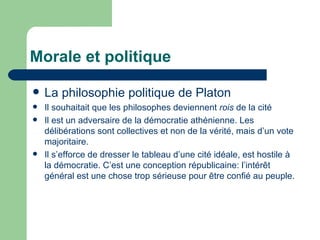 Morale et politique La philosophie politique de Platon  Il souhaitait que les philosophes deviennent  rois  de la cité Il est un adversaire de la démocratie athénienne. Les délibérations sont collectives et non de la vérité, mais d’un vote majoritaire. Il s’efforce de dresser le tableau d’une cité idéale, est hostile à la démocratie. C’est une conception républicaine: l’intérêt général est une chose trop sérieuse pour être confié au peuple. 