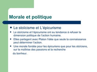 Morale et politique Le stoïcisme et L’épicurisme  Le stoïcisme et l’épicurisme ont eu tendance à refuser la dimension politique de l’action humaine. Elles partagent avec Platon l’idée que seule la connaissance peut déterminer l’action. Une morale fondée pour les épicuriens que pour les stoïciens, sur la maîtrise des passions et la recherche du bonheur. 