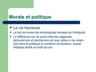 Morale et politique La vie heureuse Le but de toutes les philosophies morales de l’Antiquité. La différence sur ce point entre les sagesses épicuriennes et  stoïciennes est que celles-ci ne voient pas dans la politique la condition du bonheur, lequel implique plutôt un repli sur soi. 