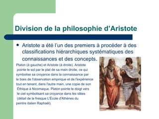 Division de la philosophie d’Aristote Aristote a été l’un des premiers à procéder à des classifications hiérarchiques systématiques des connaissances et des concepts .   Platon (à gauche) et Aristote (à droite). Aristote pointe le sol par le plat de sa main droite, ce qui  symbolise sa croyance dans la connaissance par  le biais de l'observation empirique et de l'expérience  tout en tenant, dans l'autre main, une copie de son Éthique  à  Nicomaque . Platon pointe le doigt vers le ciel symbolisant sa croyance dans les idées (détail de la fresque  L'École   d'Athènes  du  peintre italien  Raphaël ). 