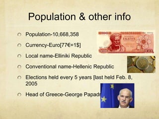Population & other infoPopulation-10,668,358Currency-Euro[77=1$]Local name-Elliniki RepublicConventional name-Hellenic RepublicElections held every 5 years [last held Feb. 8, 2005Head of Greece-George Papadreou