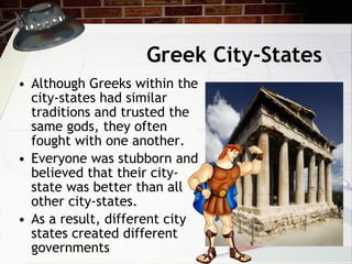 Greek City-States Although Greeks within the city-states had similar traditions and trusted the same gods, they often fought with one another.  Everyone was stubborn and believed that their city-state was better than all other city-states.  As a result, different city states created different governments 